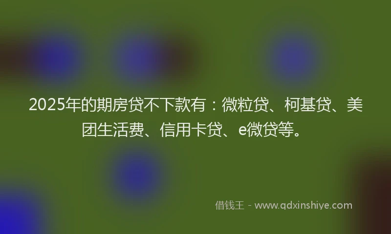 2025年的期房贷不下款有：微粒贷、柯基贷、美团生活费、信用卡贷、e微贷等。