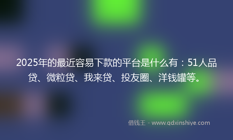 2025年的最近容易下款的平台是什么有：51人品贷、微粒贷、我来贷、投友圈、洋钱罐等。