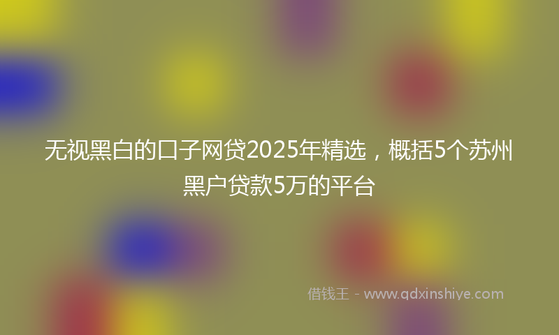 无视黑白的口子网贷2025年精选，概括5个苏州黑户贷款5万的平台