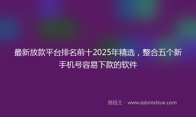 最新放款平台排名前十2025年精选，整合五个新手机号容易下款的软件