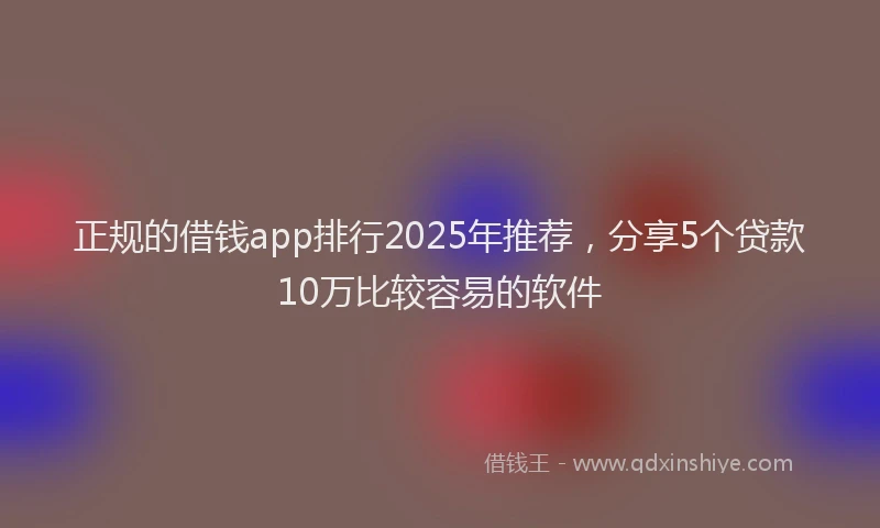 正规的借钱app排行2025年推荐，分享5个贷款10万比较容易的软件