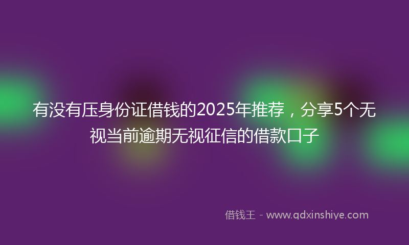 有没有压身份证借钱的2025年推荐，分享5个无视当前逾期无视征信的借款口子