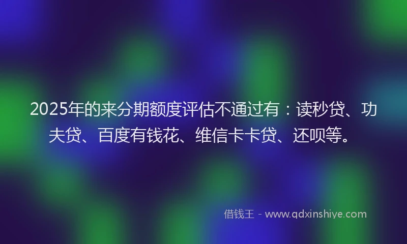 2025年的来分期额度评估不通过有：读秒贷、功夫贷、百度有钱花、维信卡卡贷、还呗等。