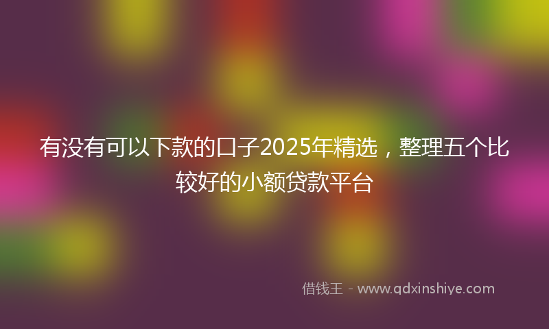有没有可以下款的口子2025年精选，整理五个比较好的小额贷款平台
