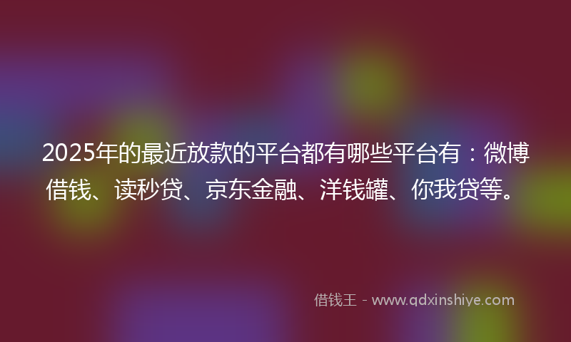 2025年的最近放款的平台都有哪些平台有：微博借钱、读秒贷、京东金融、洋钱罐、你我贷等。