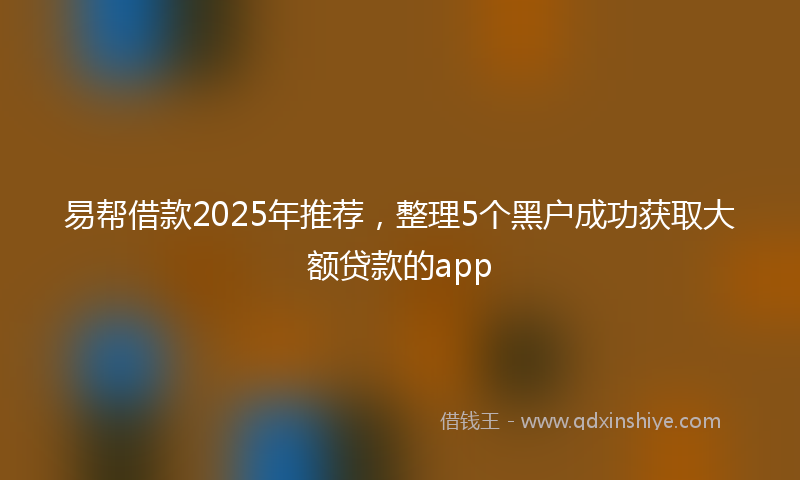 易帮借款2025年推荐，整理5个黑户成功获取大额贷款的app