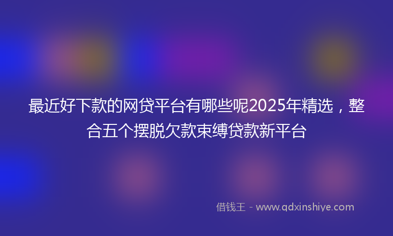 最近好下款的网贷平台有哪些呢2025年精选，整合五个摆脱欠款束缚贷款新平台