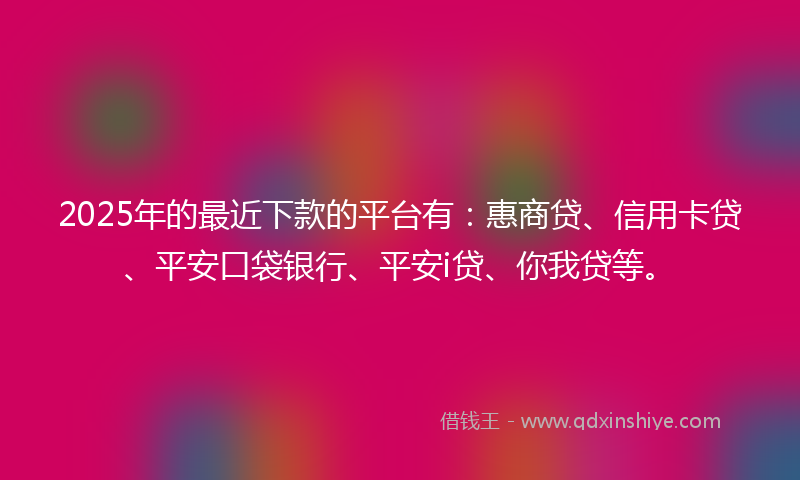 2025年的最近下款的平台有：惠商贷、信用卡贷、平安口袋银行、平安i贷、你我贷等。