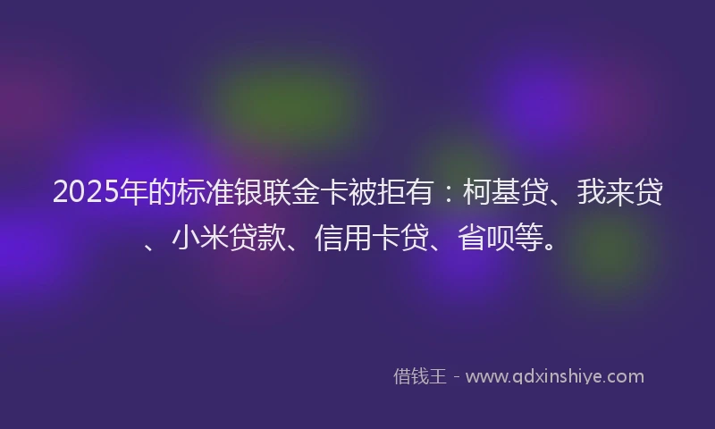 2025年的标准银联金卡被拒有：柯基贷、我来贷、小米贷款、信用卡贷、省呗等。