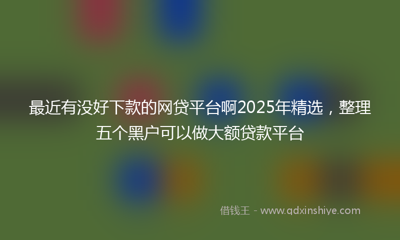 最近有没好下款的网贷平台啊2025年精选，整理五个黑户可以做大额贷款平台