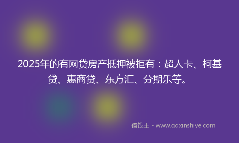 2025年的有网贷房产抵押被拒有：超人卡、柯基贷、惠商贷、东方汇、分期乐等。