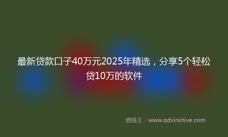 最新贷款口子40万元2025年精选，分享5个轻松贷10万的软件