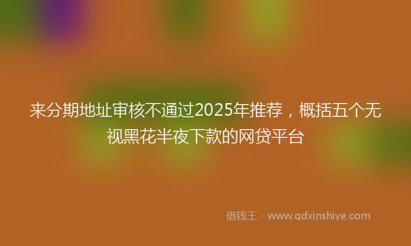 来分期地址审核不通过2025年推荐，概括五个无视黑花半夜下款的网贷平台