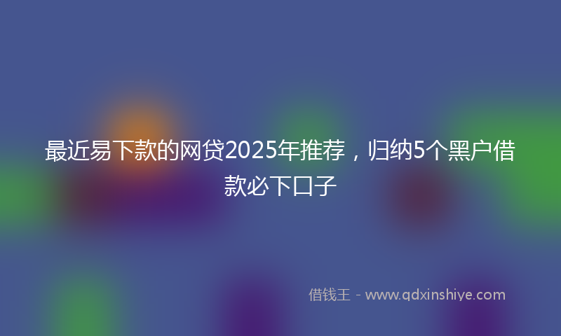 最近易下款的网贷2025年推荐，归纳5个黑户借款必下口子