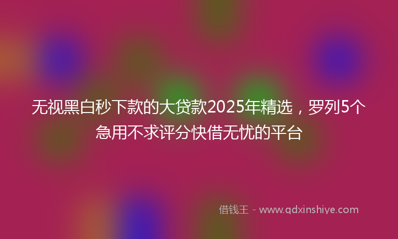 无视黑白秒下款的大贷款2025年精选，罗列5个急用不求评分快借无忧的平台