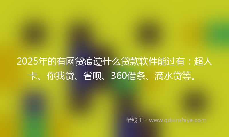2025年的有网贷痕迹什么贷款软件能过有：超人卡、你我贷、省呗、360借条、滴水贷等。
