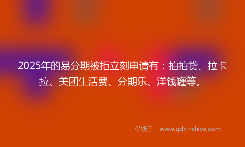 2025年的易分期被拒立刻申请有：拍拍贷、拉卡拉、美团生活费、分期乐、洋钱罐等。