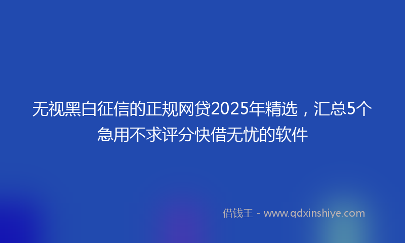 无视黑白征信的正规网贷2025年精选，汇总5个急用不求评分快借无忧的软件