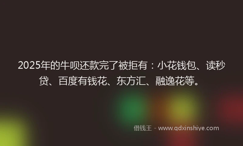 2025年的牛呗还款完了被拒有：小花钱包、读秒贷、百度有钱花、东方汇、融逸花等。