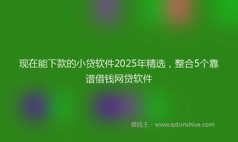 现在能下款的小贷软件2025年精选，整合5个靠谱借钱网贷软件