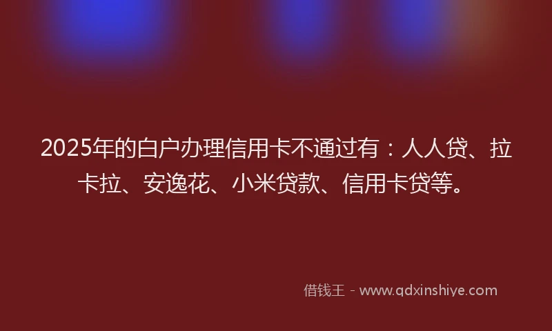 2025年的白户办理信用卡不通过有：人人贷、拉卡拉、安逸花、小米贷款、信用卡贷等。