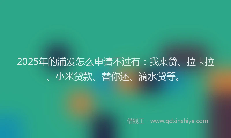 2025年的浦发怎么申请不过有：我来贷、拉卡拉、小米贷款、替你还、滴水贷等。