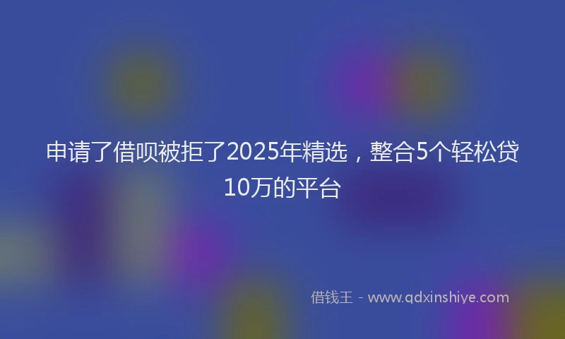 申请了借呗被拒了2025年精选，整合5个轻松贷10万的平台