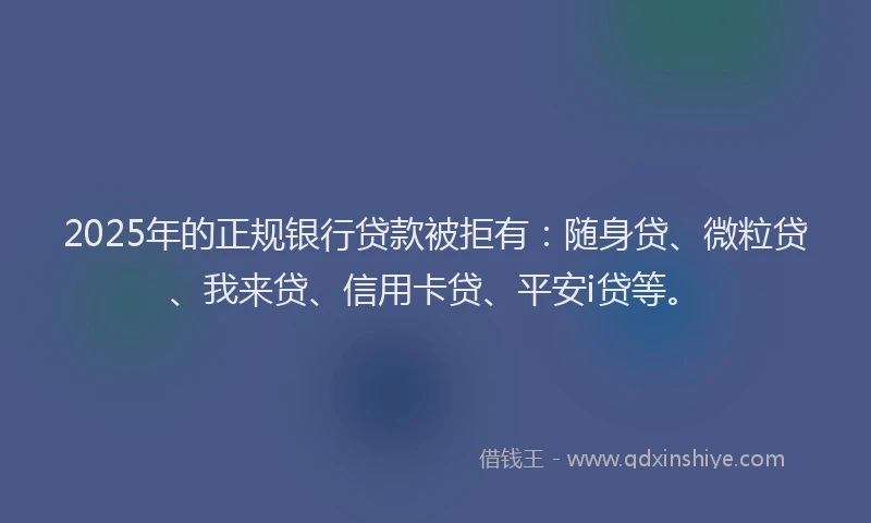 2025年的正规银行贷款被拒有：随身贷、微粒贷、我来贷、信用卡贷、平安i贷等。