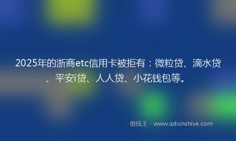 2025年的浙商etc信用卡被拒有：微粒贷、滴水贷、平安i贷、人人贷、小花钱包等。