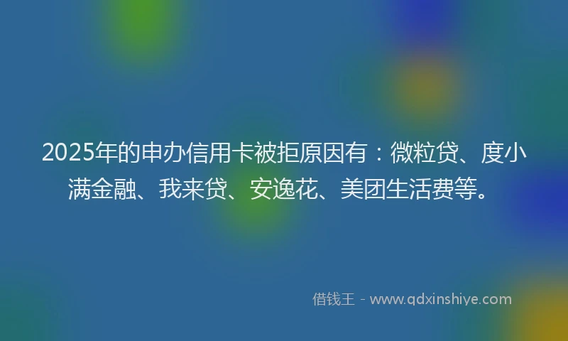 2025年的申办信用卡被拒原因有：微粒贷、度小满金融、我来贷、安逸花、美团生活费等。