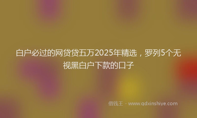 白户必过的网贷贷五万2025年精选，罗列5个无视黑白户下款的口子