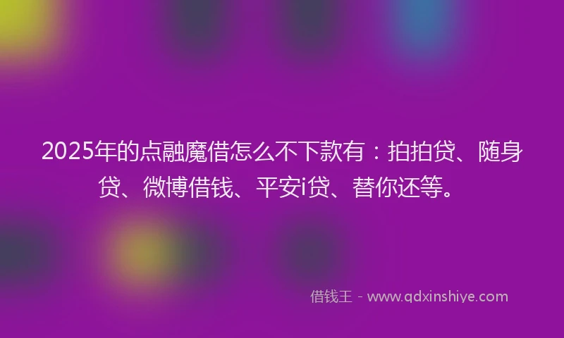 2025年的点融魔借怎么不下款有：拍拍贷、随身贷、微博借钱、平安i贷、替你还等。