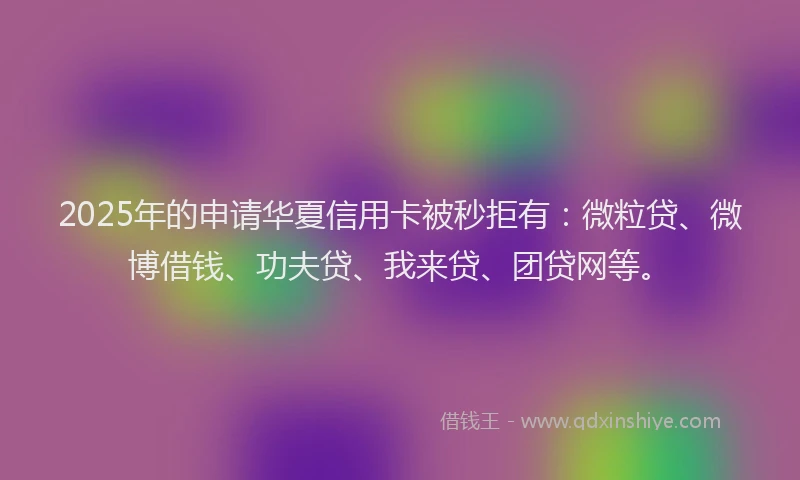 2025年的申请华夏信用卡被秒拒有：微粒贷、微博借钱、功夫贷、我来贷、团贷网等。
