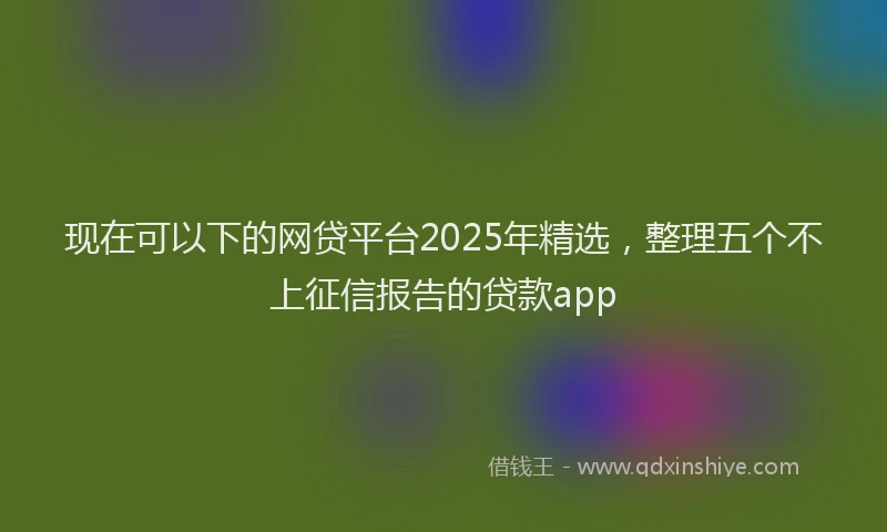 现在可以下的网贷平台2025年精选，整理五个不上征信报告的贷款app
