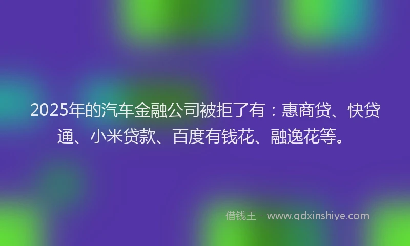 2025年的汽车金融公司被拒了有：惠商贷、快贷通、小米贷款、百度有钱花、融逸花等。
