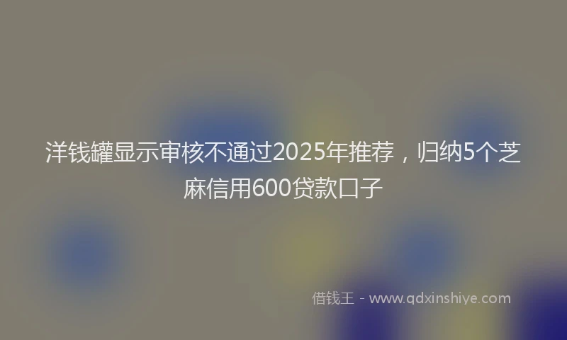洋钱罐显示审核不通过2025年推荐，归纳5个芝麻信用600贷款口子