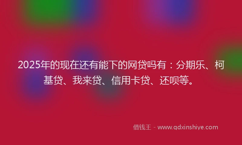 2025年的现在还有能下的网贷吗有：分期乐、柯基贷、我来贷、信用卡贷、还呗等。
