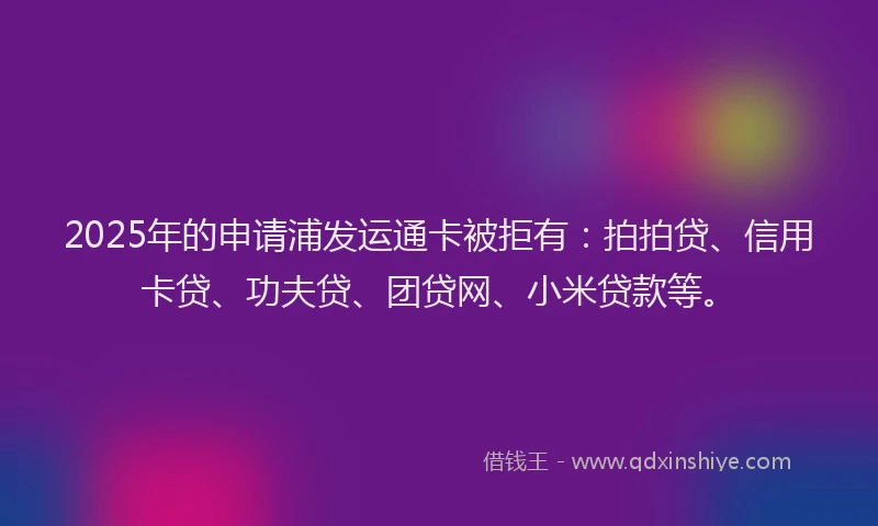 2025年的申请浦发运通卡被拒有：拍拍贷、信用卡贷、功夫贷、团贷网、小米贷款等。
