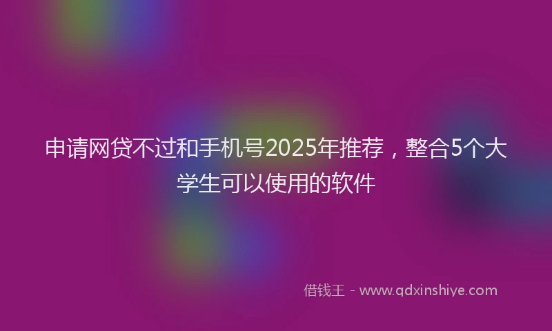 申请网贷不过和手机号2025年推荐，整合5个大学生可以使用的软件