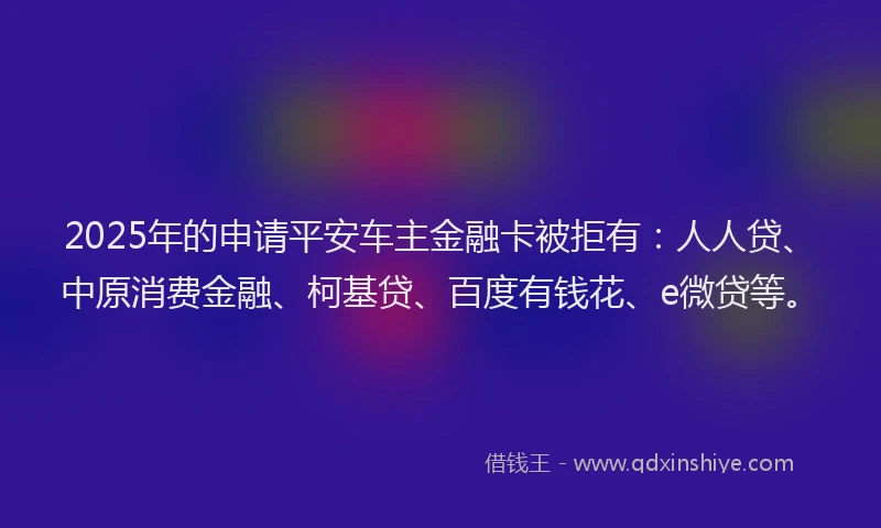 2025年的申请平安车主金融卡被拒有:人人贷、中原消费金融、柯基贷、百度有钱花、e微贷等。