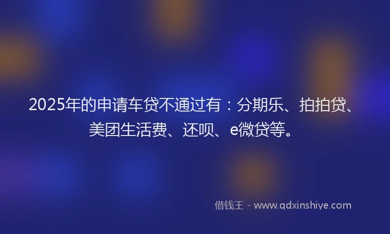 2025年的申请车贷不通过有：分期乐、拍拍贷、美团生活费、还呗、e微贷等。