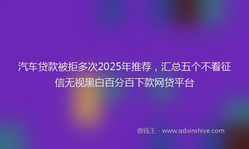 汽车贷款被拒多次2025年推荐，汇总五个不看征信无视黑白百分百下款网贷平台