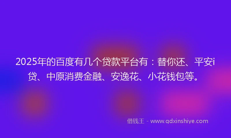 2025年的百度有几个贷款平台有：替你还、平安i贷、中原消费金融、安逸花、小花钱包等。