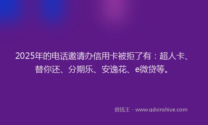 2025年的电话邀请办信用卡被拒了有：超人卡、替你还、分期乐、安逸花、e微贷等。