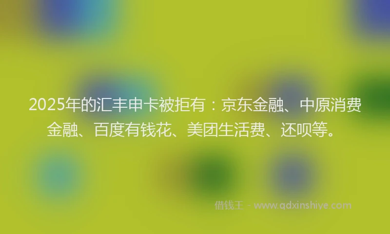 2025年的汇丰申卡被拒有：京东金融、中原消费金融、百度有钱花、美团生活费、还呗等。