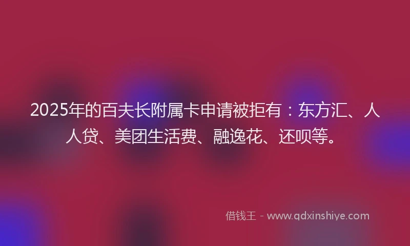 2025年的百夫长附属卡申请被拒有：东方汇、人人贷、美团生活费、融逸花、还呗等。