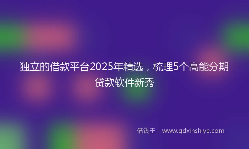 独立的借款平台2025年精选，梳理5个高能分期贷款软件新秀