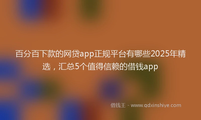 百分百下款的网贷app正规平台有哪些2025年精选，汇总5个值得信赖的借钱app