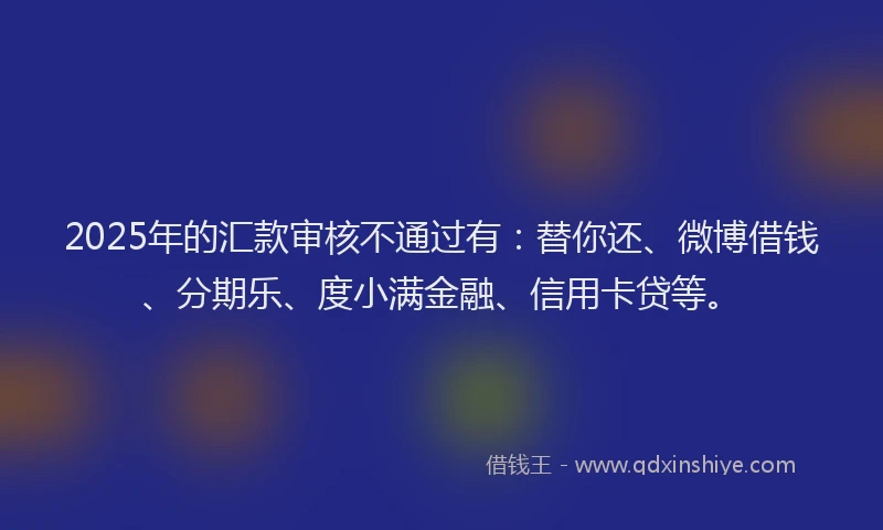 2025年的汇款审核不通过有：替你还、微博借钱、分期乐、度小满金融、信用卡贷等。