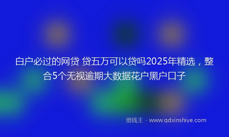 白户必过的网贷 贷五万可以贷吗2025年精选，整合5个无视逾期大数据花户黑户口子
